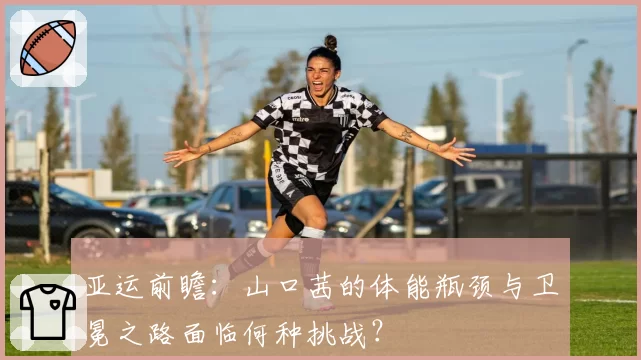 亚运前瞻：山口茜的体能瓶颈与卫冕之路面临何种挑战？