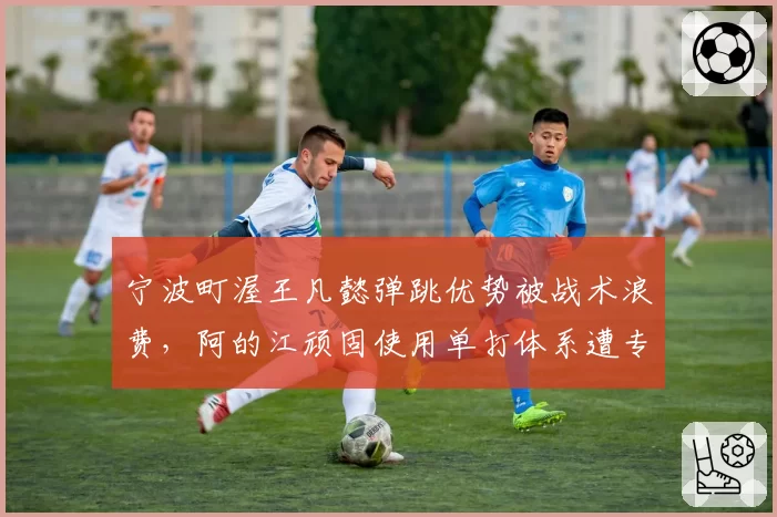 宁波町渥王凡懿弹跳优势被战术浪费,阿的江顽固使用单打体系遭专家批评