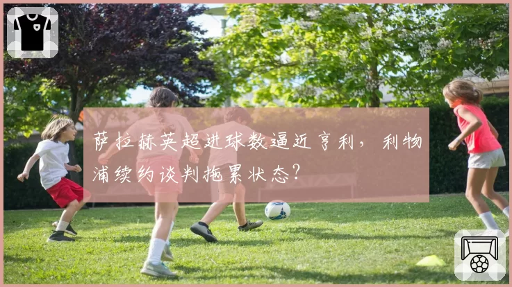 萨拉赫英超进球数逼近亨利,利物浦续约谈判拖累状态?