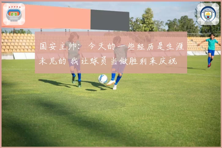 国安主帅：今天的一些经历是生涯未见的 我让球员当做胜利来庆祝