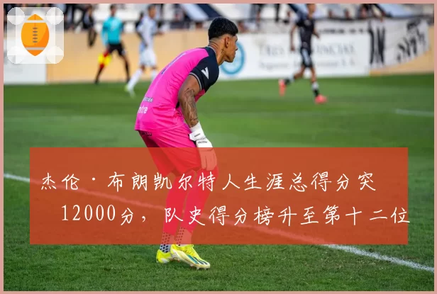 杰伦·布朗凯尔特人生涯总得分突破12000分,队史得分榜升至第十二位