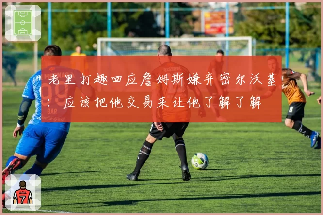 老里打趣回应詹姆斯嫌弃密尔沃基:应该把他交易来让他了解了解