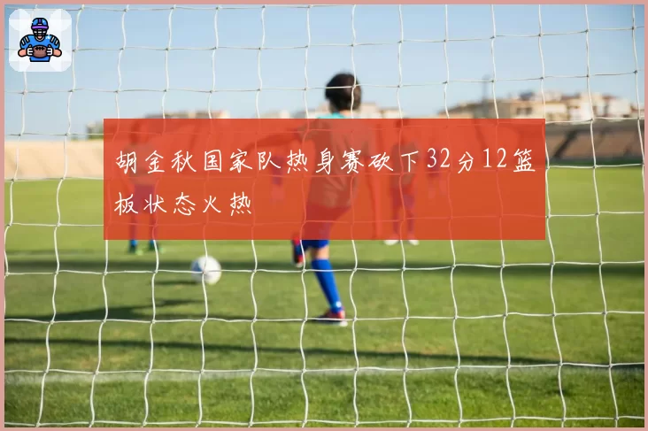 胡金秋国家队热身赛砍下32分12篮板状态火热