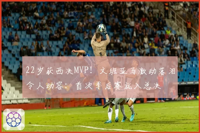 22岁获西决MVP!文班亚马激动落泪令人动容:首次季后赛就入总决
