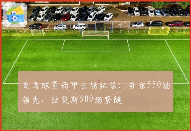 皇马球员西甲出场纪录:劳尔550场领先,拉莫斯509场紧随