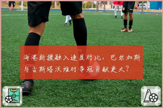 海港新援融入速度对比,巴尔加斯与古斯塔沃谁对争冠贡献更大?
