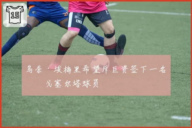乌奈·埃梅里希望斥巨资签下一名维戈塞尔塔球员