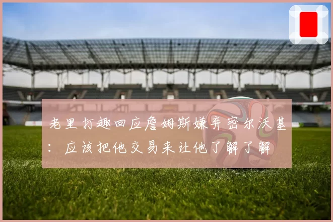 老里打趣回应詹姆斯嫌弃密尔沃基:应该把他交易来让他了解了解