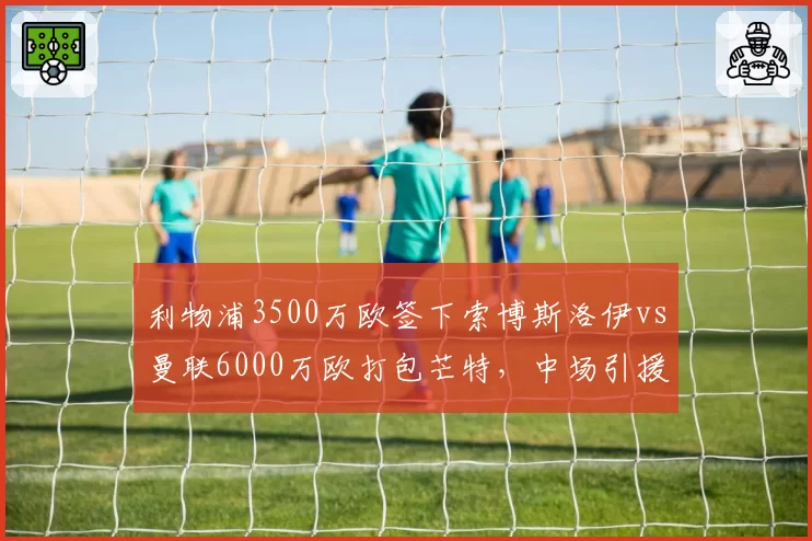 利物浦3500万欧签下索博斯洛伊vs曼联6000万欧打包芒特，中场引援性价比评估