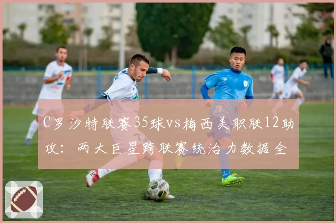 C罗沙特联赛35球vs梅西美职联12助攻：两大巨星跨联赛统治力数据全维度分析