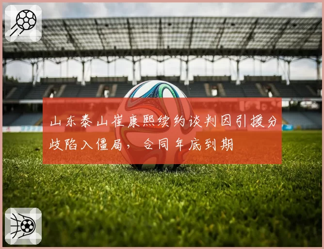 山东泰山崔康熙续约谈判因引援分歧陷入僵局，合同年底到期
