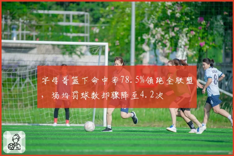 字母哥篮下命中率78.5%领跑全联盟，场均罚球数却骤降至4.2次