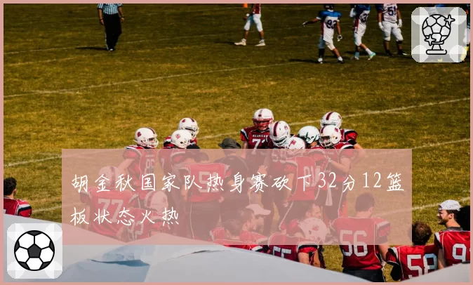 胡金秋国家队热身赛砍下32分12篮板状态火热