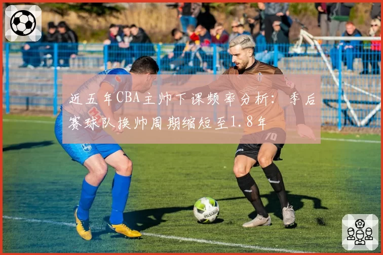 近五年CBA主帅下课频率分析:季后赛球队换帅周期缩短至1.8年