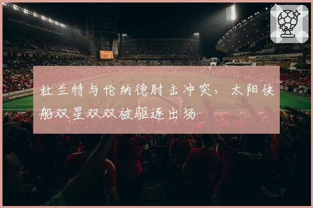 杜兰特与伦纳德肘击冲突，太阳快船双星双双被驱逐出场