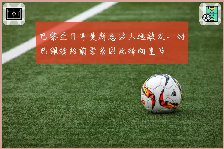 巴黎圣日耳曼新总监人选敲定,姆巴佩续约前景或因此转向皇马