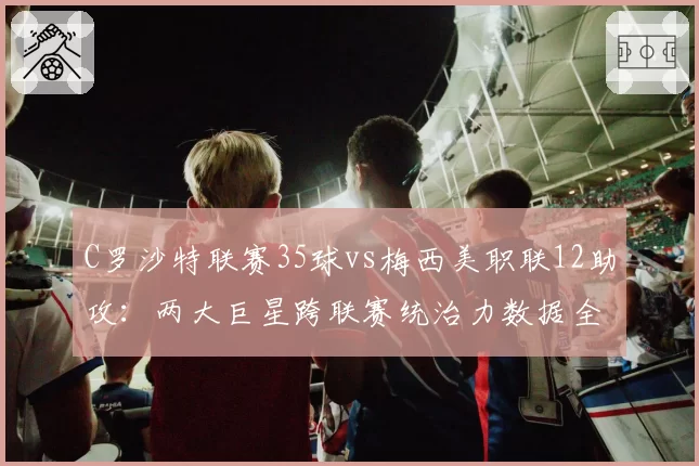 C罗沙特联赛35球vs梅西美职联12助攻：两大巨星跨联赛统治力数据全维度分析