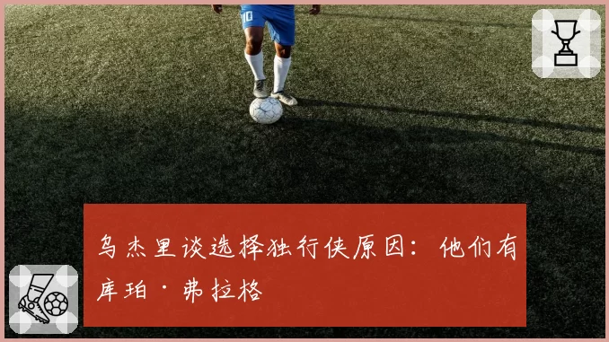 乌杰里谈选择独行侠原因：他们有库珀·弗拉格