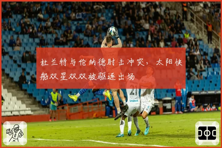杜兰特与伦纳德肘击冲突，太阳快船双星双双被驱逐出场