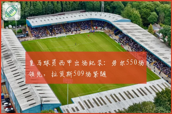 皇马球员西甲出场纪录:劳尔550场领先,拉莫斯509场紧随