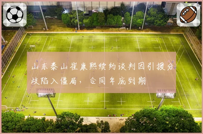 山东泰山崔康熙续约谈判因引援分歧陷入僵局，合同年底到期