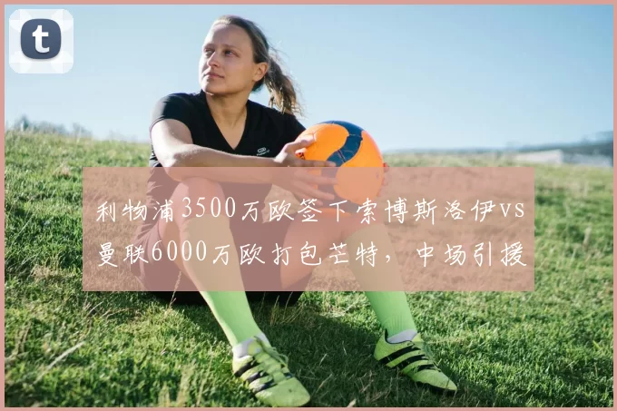 利物浦3500万欧签下索博斯洛伊vs曼联6000万欧打包芒特，中场引援性价比评估