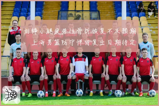 刘铮小腿疲劳性骨折恢复不及预期，上海男篮防守悍将复出日期待定