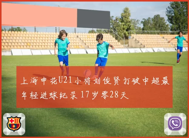 上海申花U21小将刘俊贤打破中超最年轻进球纪录 17岁零28天