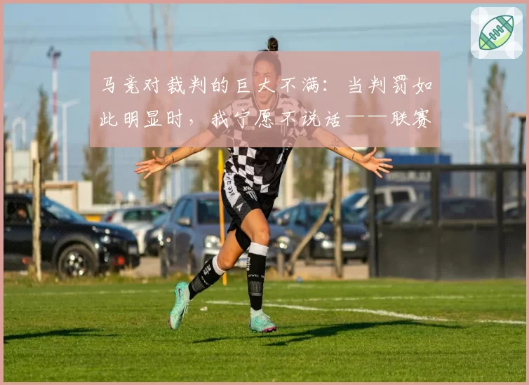 马竞对裁判的巨大不满:当判罚如此明显时,我宁愿不说话——联赛因一记肩部进球而明朗