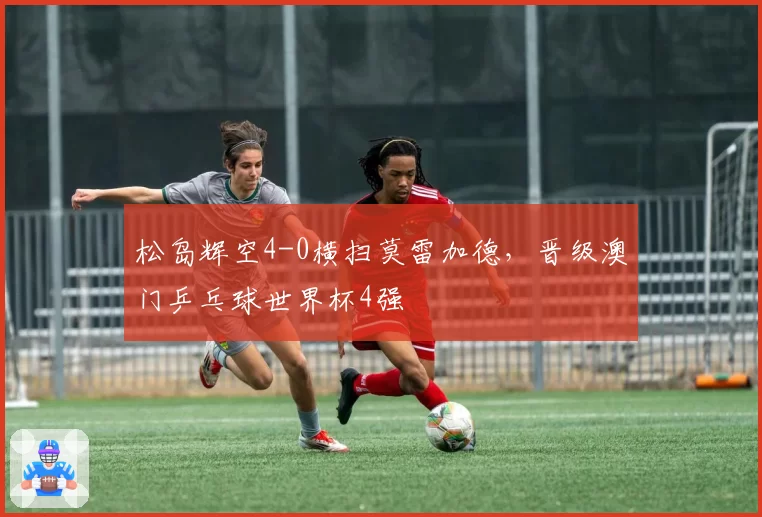 松岛辉空4-0横扫莫雷加德，晋级澳门乒乓球世界杯4强