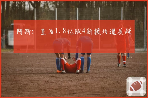 阿斯:皇马1.8亿欧4新援均遭质疑