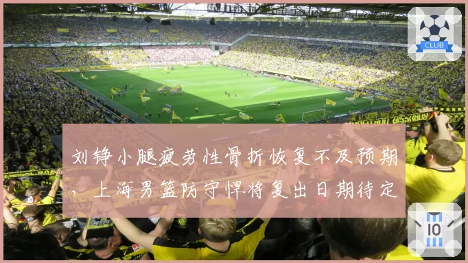 刘铮小腿疲劳性骨折恢复不及预期，上海男篮防守悍将复出日期待定