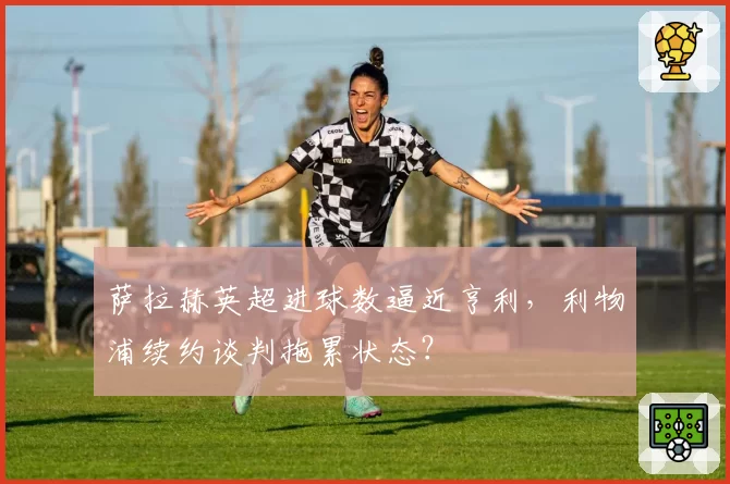 萨拉赫英超进球数逼近亨利,利物浦续约谈判拖累状态?