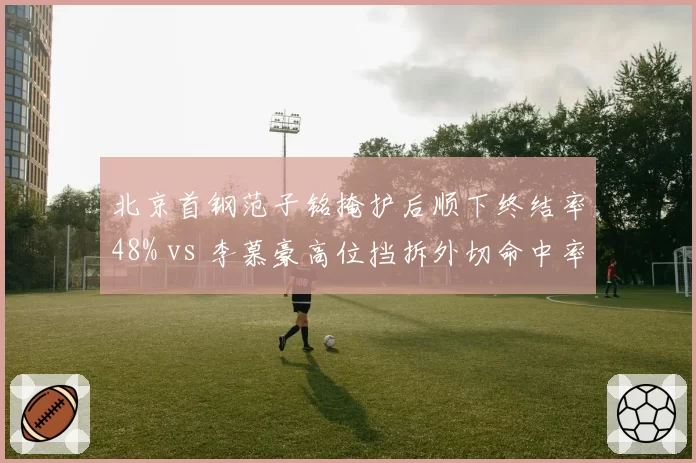 北京首钢范子铭掩护后顺下终结率48% vs 李慕豪高位挡拆外切命中率34%,内线战术适配性