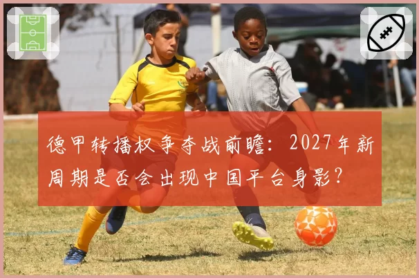 德甲转播权争夺战前瞻：2027年新周期是否会出现中国平台身影？