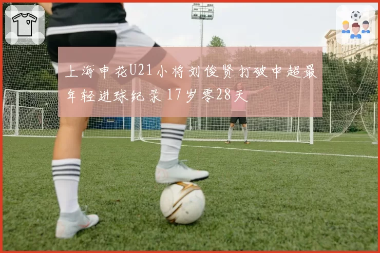 上海申花U21小将刘俊贤打破中超最年轻进球纪录 17岁零28天