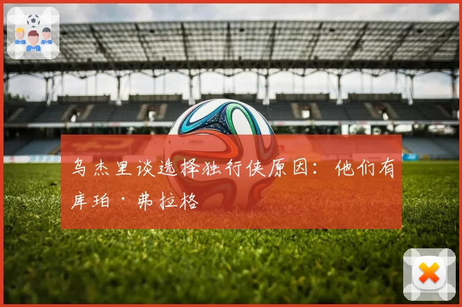 乌杰里谈选择独行侠原因：他们有库珀·弗拉格