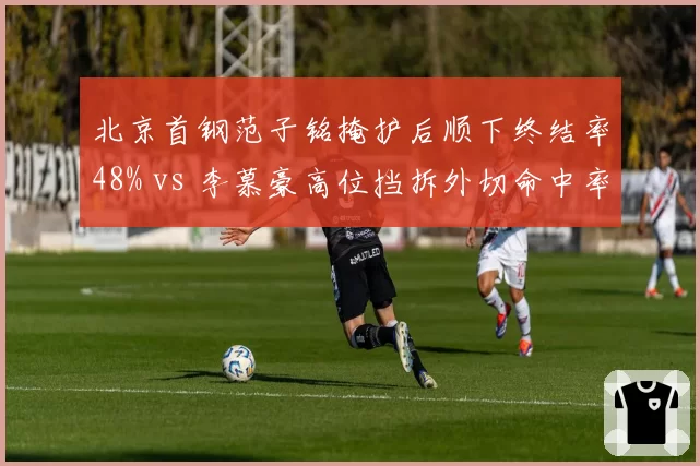 北京首钢范子铭掩护后顺下终结率48% vs 李慕豪高位挡拆外切命中率34%,内线战术适配性