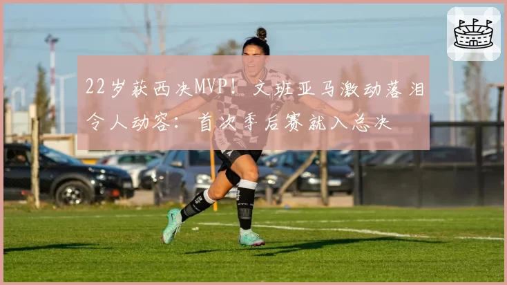 22岁获西决MVP!文班亚马激动落泪令人动容:首次季后赛就入总决