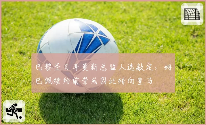 巴黎圣日耳曼新总监人选敲定,姆巴佩续约前景或因此转向皇马