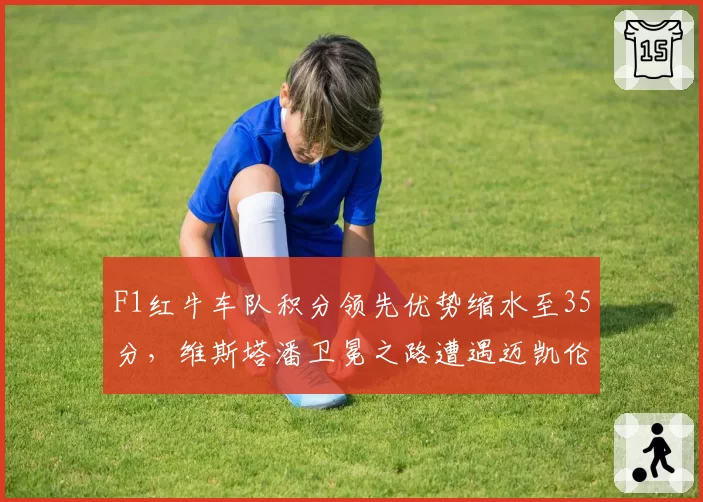 F1红牛车队积分领先优势缩水至35分,维斯塔潘卫冕之路遭遇迈凯伦狙击?