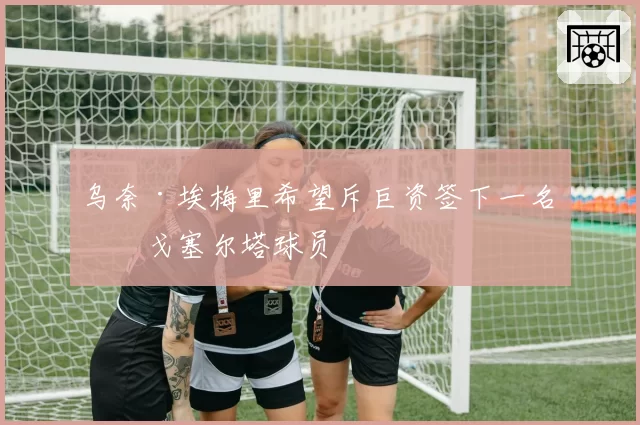 乌奈·埃梅里希望斥巨资签下一名维戈塞尔塔球员