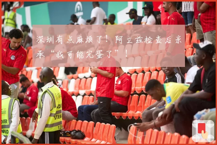 深圳有点麻烦了!阿立兹检查后亲承“我可能完蛋了”!