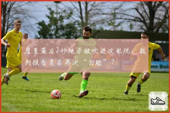 詹皇最后2秒绝杀被吹进攻犯规,裁判报告是否再次“打脸”?