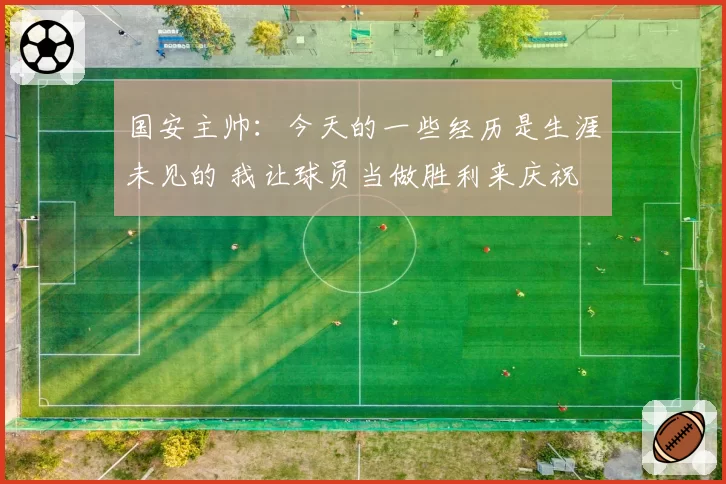 国安主帅：今天的一些经历是生涯未见的 我让球员当做胜利来庆祝