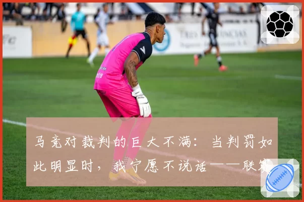 马竞对裁判的巨大不满:当判罚如此明显时,我宁愿不说话——联赛因一记肩部进球而明朗