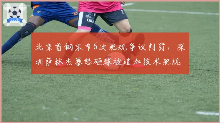 北京首钢末节6次犯规争议判罚,深圳萨林杰暴怒砸球被追加技术犯规