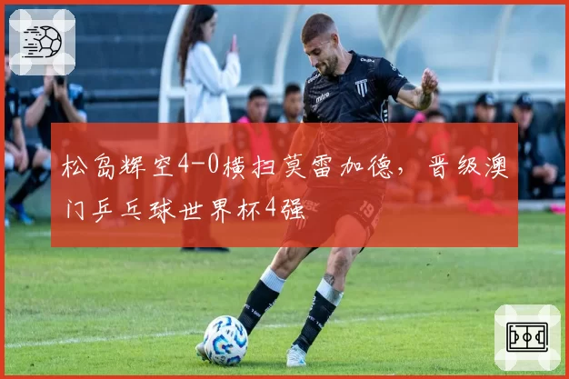 松岛辉空4-0横扫莫雷加德，晋级澳门乒乓球世界杯4强