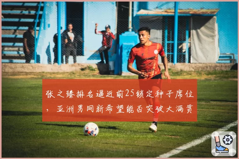 张之臻排名逼近前25锁定种子席位，亚洲男网新希望能否突破大满贯第四轮？