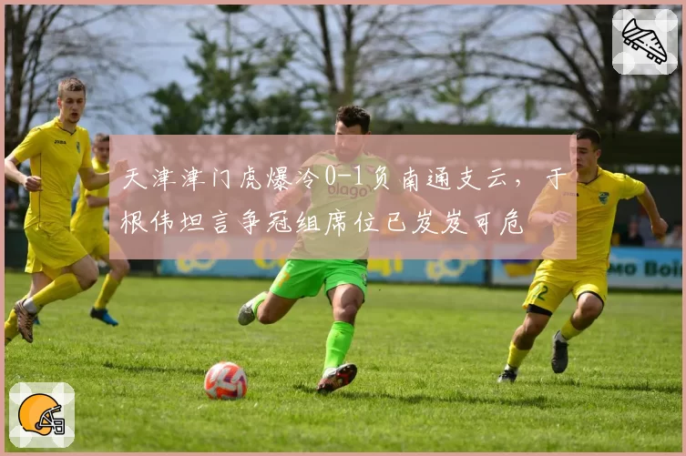 天津津门虎爆冷0-1负南通支云,于根伟坦言争冠组席位已岌岌可危